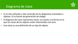 Diagrama de clase
• Es el más utilizado y más conocido de los diagramas orientados a
objetos. Es la fuente de generación de código.
• El diagrama de clase representa clases, sus partes y la forma en la
que las clases de los objetos están relacionados con otro.
• Una clase es una definición de un tipo de objeto.
 