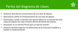 Partes del diagrama de clases
• Atributos: describe las características de una clase de objetos.
• Operaciones: define el comportamiento de una clase de objetos
• Estereotipos: ayuda a entender este tipo de objeto en el contexto de otras
clases de objetos con roles similares dentro del diseño del sistema.
• Asociación: es un término formal para un tipo de relación.
• Herencia: permite organizar las definiciones de la clase para simplificar y
facilitar su implementación.
 
