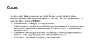 Clases
• Las clases son descripciones de un juego de objetos con características,
comportamiento, relaciones y semánticas comunes. Se usan para modelar un
juego de conceptos o entidades.
• Se denotan con un rectángulo con compartimentos.
• En ellos se ponen el nombre, los atributos, las operaciones y además se pueden usar para
anotar otras propiedades del modelo como son (reglas del negocio, responsabilidades,
excepciones, etc.)
• Pueden tener interfaces para especificar conjuntos de operaciones proporcionadas a su
ambiente. Todas las operaciones deben estar asociadas a métodos.
• Pueden tener relaciones de generalización con otras clases.
 