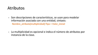 Atributos
• Son descripciones de características, se usan para modelar
información asociada con una entidad, sintaxis:
Nombre_atributo[multiplicidad]:Tipo = Valor_inicial
• La multiplicidad es opcional e indica el número de atributos por
instancia de la clase.
 
