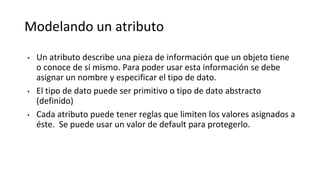 Modelando un atributo
• Un atributo describe una pieza de información que un objeto tiene
o conoce de sí mismo. Para poder usar esta información se debe
asignar un nombre y especificar el tipo de dato.
• El tipo de dato puede ser primitivo o tipo de dato abstracto
(definido)
• Cada atributo puede tener reglas que limiten los valores asignados a
éste. Se puede usar un valor de default para protegerlo.
 