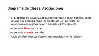 Diagrama de Clases: Asociaciones
• El propósito de la asociación puede expresarse en un nombre, verbo
o frase que describa como los objetos de un tipo (clase) se
relacionan con objetos de otro tipo (clase). Por ejemplo:
Una persona tiene un coche
Una persona maneja un coche
• Multiplicidad: cuantos objetos van a participar en la relación
 
