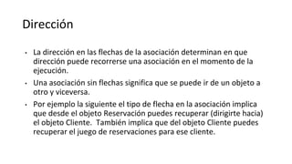 Dirección
• La dirección en las flechas de la asociación determinan en que
dirección puede recorrerse una asociación en el momento de la
ejecución.
• Una asociación sin flechas significa que se puede ir de un objeto a
otro y viceversa.
• Por ejemplo la siguiente el tipo de flecha en la asociación implica
que desde el objeto Reservación puedes recuperar (dirigirte hacia)
el objeto Cliente. También implica que del objeto Cliente puedes
recuperar el juego de reservaciones para ese cliente.
 