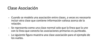 Clase Asociación
• Cuando se modela una asociación entre clases, a veces es necesario
incluir otra clase que contiene información valiosa acerca de la
relación.
• Se representa como una clase normal solo que la línea que la une
con la línea que conecta las asociaciones primarias es punteada.
• La siguiente figura muestra una clase asociación para el ejemplo de
los vuelos.
 