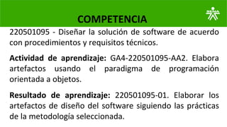 220501095 - Diseñar la solución de software de acuerdo
con procedimientos y requisitos técnicos.
COMPETENCIA
Actividad de aprendizaje: GA4-220501095-AA2. Elabora
artefactos usando el paradigma de programación
orientada a objetos.
Resultado de aprendizaje: 220501095-01. Elaborar los
artefactos de diseño del software siguiendo las prácticas
de la metodología seleccionada.
 
