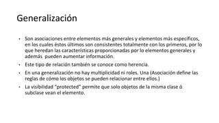 Generalización
• Son asociaciones entre elementos más generales y elementos más específicos,
en los cuales éstos últimos son consistentes totalmente con los primeros, por lo
que heredan las características proporcionadas por lo elementos generales y
además pueden aumentar información.
• Este tipo de relación también se conoce como herencia.
• En una generalización no hay multiplicidad ni roles. Una (Asociación define las
reglas de cómo los objetos se pueden relacionar entre ellos.)
• La visibilidad “protected” permite que solo objetos de la misma clase ó
subclase vean el elemento.
 