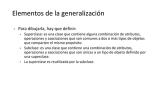 Elementos de la generalización
• Para dibujarla, hay que definir:
• Superclase: es una clase que contiene alguna combinación de atributos,
operaciones y asociaciones que son comunes a dos o más tipos de objetos
que comparten el mismo propósito.
• Subclase: es una clase que contiene una combinación de atributos,
operaciones y asociaciones que son únicas a un tipo de objeto definido por
una superclase.
• La superclase es reutilizada por la subclase.
 