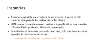 Instancias
• Cuando se modela la estructura de un sistema, a veces es útil
mostrar ejemplos de las instancias de las clases.
• UML proporciona el elemento instance especification, que muestra
información importante utilizando un ejemplo.
• La notación es la misma que la de una clase, solo que en el espacio
superior el nombre se forma con:
nombre de la instancia : nombre de la clase
 