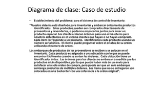 Diagrama de clase: Caso de estudio
• Establecimiento del problema: para el sistema de control de inventario:
“Nuestro sistema está diseñado para inventariar y embarcar únicamente productos
identificados. Estos productos pueden ser comprados directamente de
proveedores y revenderlos, o podemos empacarlos juntos para crear un
producto especial. Los clientes colocan órdenes para uno ó más ítems pero
nosotros detectamos en el sistema clientes que hayan o no hayan comprado.
Cada ítem corresponde a un producto. Identificamos cada producto usando un
número serial único. El cliente puede preguntar sobre el estatus de su orden
utilizando el número de orden.
Los embarques de productos de los proveedores se reciben y se colocan en el
inventario. Cada producto es asignado a una ubicación con lo que se puede
encontrar fácilmente cuando se surten las órdenes. Cada ubicación tiene un
identificador único. Las órdenes para los clientes se embarcan a medida que los
productos están disponibles, por lo que puede haber más de un envío para
satisfacer una sola orden de compra, pero puede ser que un solo embarque
contenga productos de múltiples órdenes. Los ítems que no se entregaron son
colocados en una backorder con una referencia a la orden original”.
 