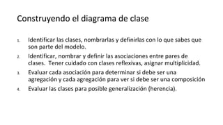Construyendo el diagrama de clase
1. Identificar las clases, nombrarlas y definirlas con lo que sabes que
son parte del modelo.
2. Identificar, nombrar y definir las asociaciones entre pares de
clases. Tener cuidado con clases reflexivas, asignar multiplicidad.
3. Evaluar cada asociación para determinar si debe ser una
agregación y cada agregación para ver si debe ser una composición
4. Evaluar las clases para posible generalización (herencia).
 
