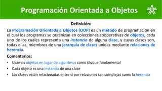 Programación Orientada a Objetos
Definición:
La Programación Orientada a Objetos (OOP) es un método de programación en
el cual los programas se organizan en colecciones cooperativas de objetos, cada
uno de los cuales representa una instancia de alguna clase, y cuyas clases son,
todas ellas, miembros de una jerarquía de clases unidas mediante relaciones de
herencia.
Comentarios:
• Usamos objetos en lugar de algoritmos como bloque fundamental
• Cada objeto es una instancia de una clase
• Las clases están relacionadas entre sí por relaciones tan complejas como la herencia
 