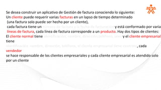 Se desea construir un aplicativo de Gestión de factura conociendo lo siguiente:
Un cliente puede requerir varias facturas en un lapso de tiempo determinado
(una factura solo puede ser hecho por un cliente),
cada factura tiene un número de factura y la fecha de facturación y está conformado por varias
líneas de factura, cada línea de factura corresponde a un producto. Hay dos tipos de clientes:
El cliente normal tiene identificación, nombre, dirección,teléfono, sexo y el cliente empresarial
tiene
identificación nombre, dirección, teléfono, el cliente empresarial tiene contrato, cada
vendedor
se hace responsable de los clientes empresariales y cada cliente empresarial es atendido solo
por un cliente
 