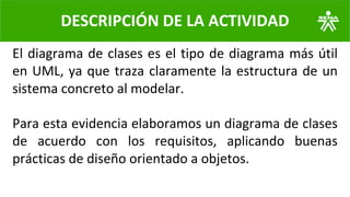 El diagrama de clases es el tipo de diagrama más útil
en UML, ya que traza claramente la estructura de un
sistema concreto al modelar.
Para esta evidencia elaboramos un diagrama de clases
de acuerdo con los requisitos, aplicando buenas
prácticas de diseño orientado a objetos.
DESCRIPCIÓN DE LA ACTIVIDAD
 
