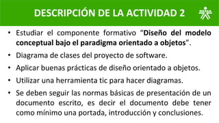 • Estudiar el componente formativo “Diseño del modelo
conceptual bajo el paradigma orientado a objetos”.
• Diagrama de clases del proyecto de software.
• Aplicar buenas prácticas de diseño orientado a objetos.
• Utilizar una herramienta tic para hacer diagramas.
• Se deben seguir las normas básicas de presentación de un
documento escrito, es decir el documento debe tener
como mínimo una portada, introducción y conclusiones.
DESCRIPCIÓN DE LA ACTIVIDAD 2
 