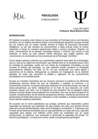 PSICOLOGÍA
                                      2º BACHILLERATO



                                                                          Curso 2011/2012
                                                            Profesora: María Moreno Pérez

INTRODUCCIÓN

Mi finalidad al enseñar esta materia es que entendáis la Psicología como una disciplina
científica, con un objetivo de estudio propio y una metodología específica. Aunque se trate
de una materia que no hayáis cursado durante la Etapa de Educación Secundaria
Obligatoria, no por ello carecéis de conocimientos e ideas previas sobre la misma,
adquiridos a través de vuestras experiencias vitales e incluso escolares. Poseéis, sin
duda, conocimientos de la llamada "psicología popular o intuitiva" que circula a nivel
cotidiano. A través de esta materia intento favorecer que hagáis explícito este
conocimiento y lo contrastéis con las enseñanzas de la Psicología "científica".

Como objetivo general, pretendo que comprendáis aspectos esenciales de la Psicología:
qué es, cuál es su objeto de conocimiento, qué utilidad tiene en la sociedad actual, cómo
se investiga en psicología, cuáles son sus ramas de investigación principales, en qué
consiste el trabajo del psicólogo, en qué aspectos puede ayudaros la Psicología
personalmente, etcétera. Se trata, en fin, de que construyáis una visión global y
panorámica de la materia, distinguiendo su vertiente de investigación de la vertiente
aplicada, de modo que conozcáis la utilidad y aplicación de los conocimientos
psicológicos en la sociedad actual.

Aunque se considera importante que los alumnos conozcan la existencia de diferentes
perspectivas teóricas desde las que se interpretan y analizan la conducta y el
conocimiento humanos, no parece adecuado presentar los contenidos desde una sola de
estas perspectivas; por tanto, trabajaremos en la línea de que adquiráis una visión
pluralista, acorde, por tanto, con la realidad de esta disciplina. No se adoptará ningún
enfoque concreto desde el que presentar los contenidos, sino que se hará hincapié en el
carácter complementario de las distintas perspectivas teóricas, intentando aprovechar las
aportaciones de todas ellas para que obtengáis un más completo y complejo conocimiento
de los distintos aspectos estudiados.

De acuerdo con la visión globalizada que persigo, pretendo que desarrolléis vuestra
capacidad de relacionar los contenidos de esta materia con otras que también forman
parte del currículo del Bachillerato, tales como la Biología y la Filosofía. Y, finalmente, que
a través de las distintas actividades que os vaya planteando a lo largo del curso, adquiráis
capacidad para realizar una reflexión crítica sobre los contenidos que se vayan
introduciendo; en definitiva, que comencéis a desarrollar la capacidad de pensar "en
términos psicológicos", o lo que es lo mismo, desde una perspectiva psicológica.
 