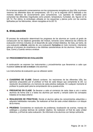 En la tercera evaluación comenzaremos con los compresores recogidos en dos UDs, la primera
veremos los diferentes tipos de compresores, UD 12 y en la segunda UD13 dedicada a los
motores eléctricos de accionamiento para compresores. Los aparatos de medida para
comprobar las diferentes magnitudes como presión, temperatura, humedad, etc. figuran en la
UD 14. Por último, la simbología utilizada en los esquemas y planos junto con las averías
tipificadas por los fabricantes, vienen recogidas en la UD 15.




8. EVALUACIÓN


El proceso de evaluación determinará los progresos de los alumnos en cuanto al grado de
consecución de los objetivos generales del módulo, tomando como referencia los criterios de
evaluación mínimos incluidos en el desarrollo de cada Unidad didáctica. Se trata, por tanto, de
una evaluación criterial, además de una evaluación formativa en todo momento, intentando
adecuar el proceso de enseñanza a las distintas características de los alumnos. Vamos a ver
Que, Como y Cuando vamos a evaluar.



8.1 PROCEDIMIENTOS DE EVALUACIÓN


A continuación se exponen los instrumentos y procedimientos que llevaremos a cabo que
muestran como se van a evaluar a los alumnos:

Los instrumentos de evaluación que se utilizaran serán:



   CUADERNO DE CLASE: Deberá contener, los resúmenes de las diferentes UDs, los
   ejercicios propuestos por el profesor al final de cada bloque que comprenda la UD. La
   resolución de problemas y la memoria de cada práctica realizada. En cualquier momento el
   profesor lo puede pedir para la comprobación de su puesta al día.

   PREGUNTAS EN CLASE: Se llevaran a cabo al comienzo de cada clase a uno o varios
   alumnos de forma oral o a todos los alumnos por escrito y versará sobre los conceptos
   tratados en la clase anterior.

   REALIZACION DE PRÁCTICAS. Donde el alumno aplica los conocimientos adquiridos y
   adquiere habilidades manuales. Se realizaran al final de cada unidad didáctica o un bloque
   de la misma.

   PRUEBAS: Consistentes en resolución de problemas, localización de averías, manejo de
   catálogos y pruebas teóricas de carácter objetivo. Se realizaran al final de cada unidad
   didáctica, y al final de cada evaluación. Se informará a los alumnos con tiempo suficiente.




                                                                            Página 24 de 31
 
