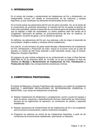 1. INTRODUCCION


En el campo del montaje y mantenimiento de instalaciones de frío y climatización, es
indispensable conocer con detalle el funcionamiento de las máquinas y equipos
frigoríficos, ya que constituyen los elementos fundamentales de las mismas.

En el mundo actual, las aplicaciones del frío son de sobra conocidas. Así, en el campo de
la conservación de productos alimenticios, la industria del frío ha puesto al alcance de
todos esta posibilidad, gracias al desarrollo de una extensa gama de aparatos frigoríficos,
que se adaptan a todas las necesidades. Lo mismo podemos decir del campo de la
congelación, fabricación de bebidas, en acondicionamiento del aire, en medicina, en
investigación, licuación de gases, y en la industria en general.

En definitiva, las aplicaciones del frío son muy extensas y ello da origen al desarrollo de
una profesión, dirigida a realizar y mantener dichas instalaciones.

Con este fin, el ciclo formativo de grado medio Montaje y Mantenimiento de Instalaciones
de Frío, Climatización y Producción de Calor, incluye en el primer curso de su plan de
estudios un módulo de 255 horas dedicado a este importante campo, bajo el nombre:
Máquinas y Equipos Frigoríficos.

El programa de este módulo profesional se ha confeccionado en base al Real Decreto
2046/1995 de 22 de diciembre (BOE de 12-2-96), en el que se establece el título de
Técnico en Montaje y Mantenimiento de Instalaciones de Frío, Climatización y
Producción de Calor y las correspondientes enseñanzas mínimas.




2. COMPETENCIA PROFESIONAL



El módulo de Máquinas y Equipos Frigoríficos está asociado a la unidad de competencia
MONTAR Y MANTENER INSTALACIONES DE REFRIGERACIÓN COMERCIAL E
INDUSTRIAL, cuyo campo de realizaciones comprende:


   Realizar instalaciones de refrigeración y congelaciones y poner a punto los equipos a
   partir de planos, esquemas y especificaciones técnicas, observando las instrucciones
   técnicas de los reglamentos de aplicación, en condiciones de calidad y seguridad
   establecidas.

   Realizar operaciones de mantenimiento de las instalaciones de frío o de congelación
   para el correcto funcionamiento y óptimo rendimiento energético.

   Programar los sistemas de control de las instalaciones frigoríficas, a partir de las
   condiciones de funcionamiento establecidas, optimizando su utilización.




                                                                         Página 3 de 31
 