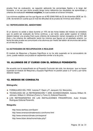 prueba final de evaluación, se seguirán aplicando los porcentajes fijados a lo largo del
trimestre, a no ser que dicha prueba tenga como referencia los resultados de aprendizaje y
criterios de evaluación mínimos exigibles, lo cual sucede en el tercer trimestre.

Los mínimos exigibles son los que figuran en el RD 2046/1995 de 22 de diciembre (BOE de 12-
2-96. Se tendrá en cuenta que el nivel de dificultad de la prueba de mínimos será inferior.


8.3 REPERCUSION DEL ABSENTISMO


Si un alumno no asiste a clase durante un 15% de las horas totales del módulo se considera
que no podrá ser evaluado de forma continua, y por tanto, para poder superar el módulo
deberá realizar una prueba final cuyos criterios de evaluación vienen recogidos en el R.D. del
título y los criterios de calificación serán los mismos que figuran en el apartado anterior. La
fecha de esta prueba se comunicará a los alumnos por medio del tablón de anuncios del centro
en el mes de Junio.


8.4 ACTIVIDADES DE RECUPERACION A REALIZAR

El modulo de Maquinas y Equipos frigoríficos si no ha sido superado en la convocatorio de
Junio, puede realizar una prueba en septiembre similar a la de junio.


10. ALUMNOS DE 2º CURSO CON EL MÓDULO PENDIENTE:

De acuerdo con lo especificado en el Proyecto Curricular del ciclo, los alumnos que no hayan
superado el modulo de Maquinas y Equipos frigoríficos no podrán pasar a 2º curso y por tanto
deberán repetir.


12. MEDIOS DE CONSULTA

Bibliografía:

   FORMULARIO DEL FRÍO Autores P. Rapin y P. Jacquard, Ed. Marcombo.
   TECNOLOGÍA DE LA REFRIGERACIÓN Y AIRE ACONDICIONADO. Autores William M.
   Johnson; William C. Whitman (Tomo I y Tomo II), Editorial Paraninfo
   LOS REFRIGERANTES EN LAS INSTALACIONES FRIGORÍFICAS, Autor Ernesto
   Rodríguez Editorial Paraninfo

Webgrafía:

      http://www.danfoss.com/Spain/
      http://www.emersonclimatemexico.com/home.html
      http://www.emersonclimate.com/espanol/
      http://www.bitzer.de/es/home/index.php?


                                                                            Página 30 de 31
 