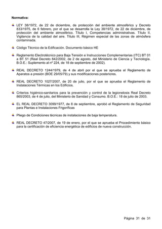 Normativa:

  LEY 38/1972, de 22 de diciembre, de protección del ambiente atmosférico y Decreto
  833/1975, de 6 febrero, por el que se desarrolla la Ley 38/1972, de 22 de diciembre, de
  protección del ambiente atmosférico. Título I, Competencias administrativas. Título II,
  Vigilancia de la calidad del aire. Título III, Régimen especial de las zonas de atmósfera
  contaminada.

  Código Técnico de la Edificación. Documento básico HE

  Reglamento Electrotécnico para Baja Tensión e Instrucciones Complementarias (ITC) BT 01
  a BT 51 (Real Decreto 842/2002, de 2 de agosto, del Ministerio de Ciencia y Tecnología.
  B.O.E.: Suplemento al nº 224, de 18 de septiembre de 2002).

  REAL DECRETO 1244/1979, de 4 de abril por el que se aprueba el Reglamento de
  Aparatos a presión (BOE 29/05/79) y sus modificaciones posteriores.

  REAL DECRETO 1027/2007, de 20 de julio, por el que se aprueba el Reglamento de
  Instalaciones Térmicas en los Edificios.

  Criterios higiénico-sanitarios para la prevención y control de la legionelosis Real Decreto
  865/2003, de 4 de julio, del Ministerio de Sanidad y Consumo. B.O.E.: 18 de julio de 2003.

  EL REAL DECRETO 3099/1977, de 8 de septiembre, aprobó el Reglamento de Seguridad
  para Plantas e Instalaciones Frigoríficas

  Pliego de Condiciones técnicas de instalaciones de baja temperatura.

  REAL DECRETO 47/2007, de 19 de enero, por el que se aprueba el Procedimiento básico
  para la certificación de eficiencia energética de edificios de nueva construcción.




                                                                          Página 31 de 31
 