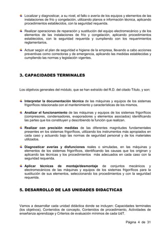Localizar y diagnosticar, a su nivel, el fallo o avería de los equipos y elementos de las
   instalaciones de frío y congelación, utilizando planos e información técnica, aplicando
   procedimientos establecidos, con la seguridad requerida.

   Realizar operaciones de reparación y sustitución del equipo electromecánico y de los
   elementos de las instalaciones de frío y congelación, aplicando procedimientos
   establecidos, con la seguridad requerida y cumpliendo con los requerimientos
   reglamentarios.

   Actuar según el plan de seguridad e higiene de la empresa, llevando a cabo acciones
   preventivas como correctoras y de emergencia, aplicando las medidas establecidas y
   cumpliendo las normas y legislación vigentes.




3. CAPACIDADES TERMINALES


Los objetivos generales del módulo, que se han extraído del R.D. del citado Título, y son:


   Interpretar la documentación técnica de las máquinas y equipos de los sistemas
   frigoríficos relacionada con el mantenimiento y características de los mismos.

   Analizar el funcionamiento de las máquinas y equipos de los sistemas frigoríficos
   (compresores, condensadores, evaporadores y elementos asociados) identificando
   las partes que los constituyen y describiendo la función que realizan.

   Realizar con precisión medidas de las diferentes magnitudes fundamentales
   presentes en los sistemas frigoríficos, utilizando los instrumentos más apropiados en
   cada caso y actuando bajo las normas de seguridad personal y de los materiales
   utilizados.

   Diagnosticar averías y disfunciones reales o simuladas, en las máquinas y
   elementos de los sistemas frigoríficos, identificando las causas que los originan y
   aplicando las técnicas y los procedimientos más adecuados en cada caso con la
   seguridad requerida.

   Aplicar técnicas de montaje/desmontaje de conjuntos mecánicos y
   electromecánicos de las máquinas y equipos de los sistemas frigoríficos para la
   sustitución de sus elementos, seleccionando los procedimientos y con la seguridad
   requerida.


5. DESARROLLO DE LAS UNIDADES DIDACTICAS



Vamos a desarrollar cada unidad didáctica donde se incluyen: Capacidades terminales
(los objetivos), Contenidos de concepto, Contenidos de procedimiento, Actividades de
enseñanza aprendizaje y Criterios de evaluación mínimos de cada UdT.

                                                                          Página 4 de 31
 