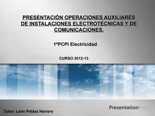 PRESENTACIÓN OPERACIONES AUXILIARES
         DE INSTALACIONES ELECTROTÉCNICAS Y DE
                    COMUNICACIONES.

                             1ºPCPI Electricidad

                               CURSO 2012-13




Tutor: León Peláez Herrero
 