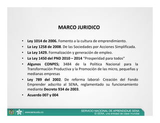 MARCO JURIDICO

•   Ley 1014 de 2006. Fomento a la cultura de emprendimiento.
•   La Ley 1258 de 2008. De las Sociedades por Acciones Simplificada.
•   La Ley 1429. Formalización y generación de empleo.
•   La Ley 1450 del PND 2010 – 2014 “Prosperidad para todos“
•   Algunos CONPES; 3484 de la Política Nacional para la
    Transformación Productiva y la Promoción de las micro, pequeñas y
    medianas empresas
•   Ley 789 del 2002. De reforma laboral‐ Creación del Fondo
    Emprender adscrito al SENA, reglamentado su funcionamiento
    mediante Decreto 934 de 2003.
•   Acuerdo 007 y 004


                                                                        10
 