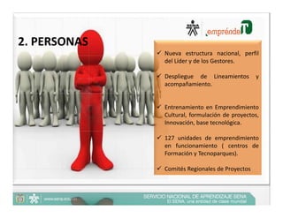 2. PERSONAS
               Nueva estructura nacional, perfil
                del Líder y de los Gestores.

               Despliegue de Lineamientos        y
                acompañamiento.


               Entrenamiento en Emprendimiento
                Cultural, formulación de proyectos,
                Innovación, base tecnológica.

               127 unidades de emprendimiento
                en funcionamiento ( centros de
                Formación y Tecnoparques).

               Comités Regionales de Proyectos
 