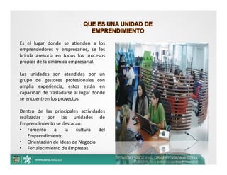 Es el lugar donde se atienden a los
emprendedores y empresarios, se les
brinda asesoría en todos los procesos
propios de la dinámica empresarial.

Las unidades son atendidas por un
grupo de gestores profesionales con
amplia experiencia, estos están en
capacidad de trasladarse al lugar donde
se encuentren los proyectos.

Dentro de las principales actividades
realizadas por las unidades de
Emprendimiento se destacan:
• Fomento     a    la   cultura   del
    Emprendimiento
• Orientación de Ideas de Negocio
• Fortalecimiento de Empresas
 