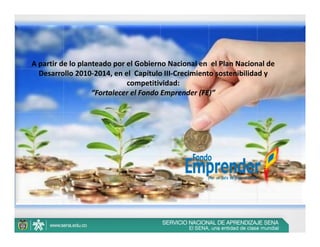 A partir de lo planteado por el Gobierno Nacional en  el Plan Nacional de 
  Desarrollo 2010‐2014, en el  Capítulo III‐Crecimiento sostenibilidad y 
                             competitividad:
                   “Fortalecer el Fondo Emprender (FE)” 
 