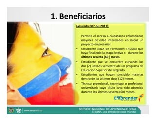 1. Beneficiarios
       (Acuerdo 007 del 2011):

           Permite el acceso a ciudadanos colombianos
           mayores de edad interesados en iniciar un
           proyecto empresarial:
       •   Estudiante SENA de Formación Titulada que
           haya finalizado la etapa lectiva o durante los
           últimos sesenta (60 ) meses.
       •   Estudiante que se encuentre cursando los
           dos (2) últimos semestres de un programa de
           Educación Superior de Pregrado.
       •   Estudiantes que hayan concluido materias
           dentro de los últimos doce (12) meses.
       •   Técnico profesional, tecnólogo o profesional
           universitario cuyo título haya sido obtenido
           durante los últimos sesenta (60) meses.




                                                     23
 