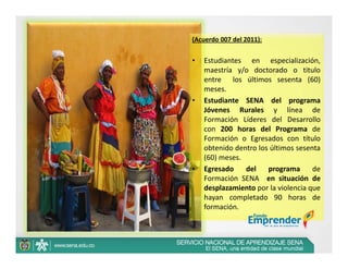 (Acuerdo 007 del 2011):


•   Estudiantes en especialización,
    maestría y/o doctorado o titulo
    entre los últimos sesenta (60)
    meses.
•   Estudiante SENA del programa
    Jóvenes Rurales y línea de
    Formación Líderes del Desarrollo
    con 200 horas del Programa de
    Formación o Egresados con título
    obtenido dentro los últimos sesenta
    (60) meses.
•   Egresado    del    programa      de
    Formación SENA en situación de
    desplazamiento por la violencia que
    hayan completado 90 horas de
    formación.
 