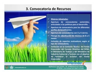 3. Convocatoria de Recursos

              Mejoras Adoptadas:
              Apertura de convocatorias sectoriales,
               articuladas a las políticas para el desarrollo.
              Apertura de convocatoria para los diferentes
               perfiles de beneficiarios.
              Apertura de convocatorias con 3 y 4 cierres.
              Tiempo de adjudicación de recursos de 8 a 5
               meses.
              Inclusión de expertos evaluadores según el
               tipo de convocatoria.
              Invitación en la Comisión Técnica del Fondo
               Emprender del Consejo Directivo del SENA,
               el Ministerio de Trabajo y del Ministerio de
               Industria Comercio y Turismo con el objetivo
               de fortalecer el accionar del Fondo
               Emprender.
 