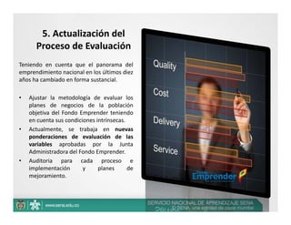 5. Actualización del  
      Proceso de Evaluación
Teniendo en cuenta que el panorama del
emprendimiento nacional en los últimos diez
años ha cambiado en forma sustancial.

•   Ajustar la metodología de evaluar los
    planes de negocios de la población
    objetiva del Fondo Emprender teniendo
    en cuenta sus condiciones intrínsecas.
•   Actualmente, se trabaja en nuevas
    ponderaciones de evaluación de las
    variables aprobadas por la Junta
    Administradora del Fondo Emprender.
•   Auditoria para cada proceso e
    implementación       y     planes      de
    mejoramiento.
 
