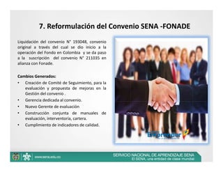 7. Reformulación del Convenio SENA ‐FONADE
Liquidación del convenio N° 193048, convenio
original a través del cual se dio inicio a la
operación del Fondo en Colombia y se da paso
a la suscripción del convenio N° 211035 en
alianza con Fonade.

Cambios Generados:
• Creación de Comité de Seguimiento, para la
   evaluación y propuesta de mejoras en la
   Gestión del convenio .
• Gerencia dedicada al convenio.
• Nuevo Gerente de evaluación
• Construcción conjunta de manuales de
   evaluación, interventoría, cartera.
• Cumplimiento de indicadores de calidad.
 