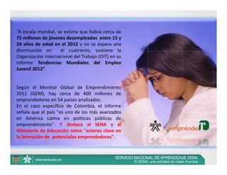 “A escala mundial, se estima que habrá cerca de
75 millones de jóvenes desempleados entre 15 y
24 años de edad en el 2012 y no se espera una
disminución en      el cuatrienio, sostiene la
Organización Internacional del Trabajo (OIT) en su
informe Tendencias Mundiales del Empleo
Juvenil 2012”.


Según el Monitor Global de Emprendimiento
2011 (GEM), hay cerca de 400 millones de
emprendedores en 54 países analizados.
En el caso específico de Colombia, el informe
señala que el país "es uno de los más avanzados
en América Latina en políticas públicas de
emprendimiento". Y destaca al SENA y al
Ministerio de Educación como "actores clave en
la formación de potenciales emprendedores".
 