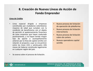 8. Creación de Nuevas Líneas de Acción de 
                       Fondo Emprender
Línea de Crédito

•   Línea especial dirigida a empresas             •   Nuevo proceso de licitación 
    constituidas por ciudadanos colombianos            de operación de plataforma
    mayores de edad que cumplan con la
    condición de beneficiarios con el objeto       •   Nuevo proceso de licitación 
    de permitir el apalancamiento financiero           interventoría
    de estas empresas que hayan madurado           •   Nuevo proceso de licitación 
    positivamente, y no hayan tenido ningún            cobro de cartera
    tipo de aporte o acompañamiento
    anterior por la línea de capital semilla con   •   Nuevos operadores capital 
    relación al proyecto y que se encuentren           semilla
    entre los trece (13) y veinticuatro (24)
    meses de haberse constituido legalmente
    en cualquier región del país.

•   Se avanza sobre el proceso de licitación.
 
