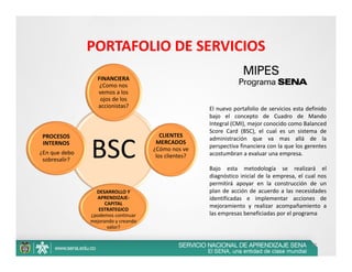 PORTAFOLIO DE SERVICIOS
                   FINANCIERA
                    ¿Como nos 
                   vemos a los 
                    ojos de los 
                   accionistas?                          El nuevo portafolio de servicios esta definido
                                                         bajo el concepto de Cuadro de Mando
                                                         Integral (CMI), mejor conocido como Balanced
                                                         Score Card (BSC), el cual es un sistema de
 PROCESOS                                 CLIENTES 
                                                         administración que va mas allá de la
 INTERNOS
¿En que debo 
 sobresalir?
                BSC                     MERCADOS 
                                       ¿Cómo nos ve 
                                        los clientes? 
                                                         perspectiva financiera con la que los gerentes
                                                         acostumbran a evaluar una empresa.

                                                         Bajo esta metodología se realizará el
                                                         diagnóstico inicial de la empresa, el cual nos
                                                         permitirá apoyar en la construcción de un
                  DESARROLLO Y                           plan de acción de acuerdo a las necesidades
                  APRENDIZAJE‐                           identificadas e implementar acciones de
                      CAPITAL                            mejoramiento y realizar acompañamiento a
                   ESTRATEGICO  
                ¿podemos continuar                       las empresas beneficiadas por el programa
                mejorando y creando 
                       valor?


                                                                                                 37
 