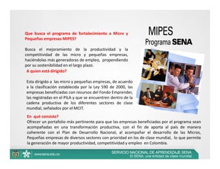 Que busca el programa de fortalecimiento a Micro y
Pequeñas empresas MIPES?

Busca el mejoramiento de la productividad y la
competitividad de las micro y pequeñas empresas,
haciéndolas más generadoras de empleo, propendiendo
por su sostenibilidad en el largo plazo.
 A quien está dirigido?

Esta dirigido a las micro y pequeñas empresas, de acuerdo
a la clasificación establecida por la Ley 590 de 2000, las
empresas beneficiadas con recursos del Fondo Emprender,
las registradas en el PILA y que se encuentren dentro de la
cadena productiva de los diferentes sectores de clase
mundial, señalados por el MCIT.
En qué consiste?
Ofrecer un portafolio más pertinente para que las empresas beneficiadas por el programa sean
acompañadas en una transformación productiva, con el fin de aporta al país de manera
coherente con el Plan de Desarrollo Nacional, al acompañar el desarrollo de las Micros,
Pequeñas empresas de diversos sectores con prioridad en los de clase mundial, lo que permite
la generación de mayor productividad, competitividad y empleo en Colombia.
 