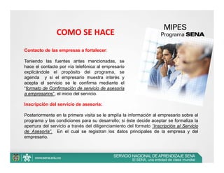 COMO SE HACE
Contacto de las empresas a fortalecer:

Teniendo las fuentes antes mencionadas, se
hace el contacto por vía telefónica al empresario
explicándole el propósito del programa, se
agenda y si el empresario muestra interés y
acepta el servicio se le confirma mediante el
“formato de Confirmación de servicio de asesoría
a empresarios”, el inicio del servicio.

Inscripción del servicio de asesoría:

Posteriormente en la primera visita se le amplía la información al empresario sobre el
programa y las condiciones para su desarrollo; si éste decide aceptar se formaliza la
apertura del servicio a través del diligenciamiento del formato “Inscripción al Servicio
de Asesoría”. En el cual se registran los datos principales de la empresa y del
empresario.
 