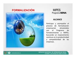 FORMALIZACIÓN


                        ALCANCE  
                Participar y acompañar el
                proceso de formalización
                empresarial,     alineándolo
                con     el   Programa     de
                Fortalecimiento a MIPES,
                buscando un mejoramiento
                continuo en la productividad
                y competitividad de las
                empresas.
 