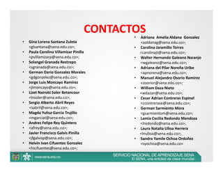 CONTACTOS
                                           •   Adriana  Amelia Aldana  Gonzalez 
•   Gina Lorena Santana Zuleta                 <aaldanag@sena.edu.co>; 
    <glsantana@sena.edu.co>;               •   Carolina Jaramillo Torres 
•   Paula Carolina Villamizar Pinilla          <carolinajt@sena.edu.co>; 
    <pvillamizarp@sena.edu.co>;            •   Walter Hernando Galeano Naranjo 
•   Solangel Granada Restrepo                  <wgaleano@sena.edu.co>; 
    <sgranada@sena.edu.co>;                •   Adriana del Pilar Noreña Uribe 
•   German Dario Gonzalez Morales              <apnorena@sena.edu.co>; 
    <gdgonzelez@sena.edu.co>;              •   Manuel Alejandro Osorio Ramirez 
•   Jorge Luis Moncayo Ramírez                 <osorior@sena.edu.co>; 
    <jlmoncayo@sena.edu.co>;               •   William Daza Nieto 
•   Lizet Nairobi Soler Betancour              <wdazan@sena.edu.co>; 
    <lnsoler@sena.edu.co>;                 •   Cesar Adrian Contreras Espinel 
•   Sergio Alberto Abril Reyes                 <ccontrerase@sena.edu.co>; 
    <sabril@sena.edu.co>;                  •   German Sarmiento Mora 
•   Magda Yulisa Garcia Trujillo               <gsarmientom@sena.edu.co>; 
    <mgarciat@sena.edu.co>;                •   Lamia Cecilia Redondo Mendoza 
•   Andres Felipe Rey Quintero                 <lredondo@sena.edu.co>; 
•   <afrey@sena.edu.co>;                   •   Laura Natalia Ulloa Herrera 
•   Javier Francisco Galvis Pinilla            <lnulloa@sena.edu.co>; 
    <jfgalvisp@sena.edu.co>;               •   Sandra Yamile Ochoa Ordoñez 
•   Helvin Ivan Cifuentes Gonzalez             <syochoa@sena.edu.co>
    <hicifuentes@sena.edu.co>; 
 