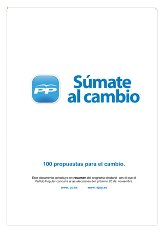 100 propuestas para el cambio.

Este documento constituye un resumen del programa electoral con el que el
  Partido Popular concurre a las elecciones del próximo 20 de noviembre.

                    www. pp.es         www.rajoy.es
 