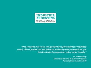 “Una sociedad más justa, con igualdad de oportunidades y movilidad
social, sólo es posible con una industria nacional fuerte y competitiva que
brinde a todos los argentinos más y mejor trabajo.”
Lic. Débora Giorgi
Ministra de Industria de la Nación Argentina
Plan Estratégico Industrial 20 20
 