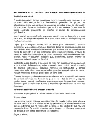 PROGRAMAS DE ESTUDIO 2011 GUIA PARA EL MAESTRO PRIMER GRADO
Alfabetización inicial
El siguiente apartado tiene el propósito de proporcionar referentes generales a los
docentes para comprender los fundamentos generales del proceso de
alfabetización inicial que plantean los programas, como las formas de intervención
docente y las diferencias cualitativas que implica esta concepción respecto del
trabajo centrado únicamente en enseñar el código de correspondencia
grafofonética.
Leer y escribir es esencialmente un proceso cognitivo que se desarrolla a lo largo
de la vida, por lo que no depende de alcanzar cierta madurez o adquirir algunas
habilidades motoras.
Lograr que el lenguaje escrito sea un medio para comunicarse, expresar
sentimientos y necesidades, implica el desarrollo de nuevas prácticas docentes, que
den sustento a una concepción de la lectura y la escritura que las convierta en un
medio de expresión y en una herramienta para seguir aprendiendo, a través del
desarrollo y el trabajo integrado de las cuatro habilidades básicas del lenguaje: leer,
escribir, hablar y escuchar, aspectos que, ciertamente, buscan retomar los
programas de la asignatura de Español.
Igualmente, antes de entrar a la escuela los niños han pasado por un acercamiento
al conocimiento de la escritura y lectura observado en su contexto social, por medio
de anuncios publicitarios, etiquetas, nombres de restaurantes y centros
comerciales, entre otros; y aun sin saber leer y escribir convencionalmente pueden
realizar inferencias de lo que puede decir un cierto texto.
Conocer las etapas por las que transitan los alumnos en la apropiación del sistema
de escritura constituye una herramienta para los docentes de primero y segundo
grados, ya que proporciona referentes sobre sus procesos de aprendizaje, así como
elementos para su intervención durante el desarrollo y planificación de los proyectos
didácticos.
Momentos esenciales del proceso indicado.
Principales etapas previas al uso del sistema convencional de escritura:
Primera etapa:
Los alumnos buscan criterios para diferenciar, del mundo gráfico, entre dibujo y
escritura. Reconocen dos características: a) que la escritura se realiza con formas
gráficas arbitrarias que no representan la forma de los objetos; b) que hay una
ordenación lineal. Se pueden presentar trazos lineales con diferencia respecto de
los dibujos, o bien trazos discontinuos (pseudoletras)
Segunda etapa:
 