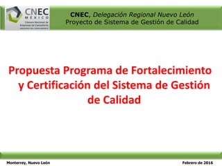 Monterrey, Nuevo León Febrero de 2016
CNEC, Delegación Regional Nuevo León
Proyecto de Sistema de Gestión de Calidad
Propuesta Programa de Fortalecimiento
y Certificación del Sistema de Gestión
de Calidad
 