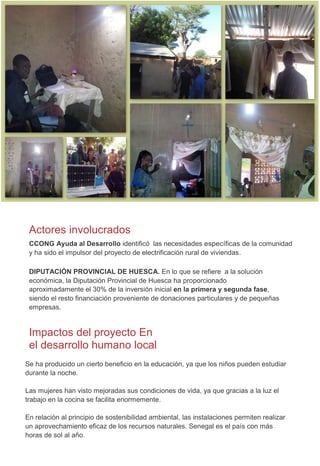Actores involucrados
CCONG Ayuda al Desarrollo identificó las necesidades específicas de la comunidad
y ha sido el impulsor del proyecto de electrificación rural de viviendas.
DIPUTACIÓN PROVINCIAL DE HUESCA. En lo que se refiere a la solución
económica, la Diputación Provincial de Huesca ha proporcionado
aproximadamente el 30% de la inversión inicial en la primera y segunda fase,
siendo el resto financiación proveniente de donaciones particulares y de pequeñas
empresas.
Impactos del proyecto En
el desarrollo humano local
Se ha producido un cierto beneficio en la educación, ya que los niños pueden estudiar
durante la noche.
Las mujeres han visto mejoradas sus condiciones de vida, ya que gracias a la luz el
trabajo en la cocina se facilita enormemente.
En relación al principio de sostenibilidad ambiental, las instalaciones permiten realizar
un aprovechamiento eficaz de los recursos naturales. Senegal es el país con más
horas de sol al año.
 