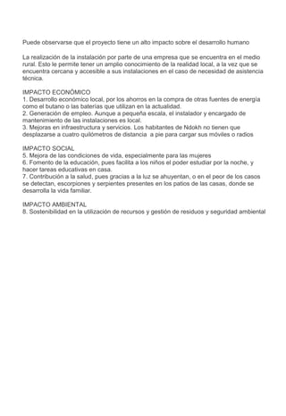 Puede observarse que el proyecto tiene un alto impacto sobre el desarrollo humano
La realización de la instalación por parte de una empresa que se encuentra en el medio
rural. Esto le permite tener un amplio conocimiento de la realidad local, a la vez que se
encuentra cercana y accesible a sus instalaciones en el caso de necesidad de asistencia
técnica.
IMPACTO ECONÓMICO
1. Desarrollo económico local, por los ahorros en la compra de otras fuentes de energía
como el butano o las baterías que utilizan en la actualidad.
2. Generación de empleo. Aunque a pequeña escala, el instalador y encargado de
mantenimiento de las instalaciones es local.
3. Mejoras en infraestructura y servicios. Los habitantes de Ndokh no tienen que
desplazarse a cuatro quilómetros de distancia a pie para cargar sus móviles o radios
IMPACTO SOCIAL
5. Mejora de las condiciones de vida, especialmente para las mujeres
6. Fomento de la educación, pues facilita a los niños el poder estudiar por la noche, y
hacer tareas educativas en casa.
7. Contribución a la salud, pues gracias a la luz se ahuyentan, o en el peor de los casos
se detectan, escorpiones y serpientes presentes en los patios de las casas, donde se
desarrolla la vida familiar.
IMPACTO AMBIENTAL
8. Sostenibilidad en la utilización de recursos y gestión de residuos y seguridad ambiental
 