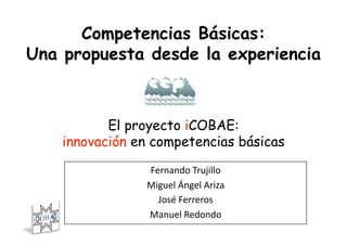 Competencias Básicas:
Una propuesta desde la experiencia



           El proyecto iCOBAE:
    innovación en competencias básicas

                Fernando Trujillo 
                Miguel Ángel Ariza  
                  José Ferreros
                               
                Manuel Redondo    
 