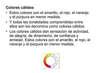 Colores cálidos
• Estos colores son el amarillo, el rojo, el naranja
y el púrpura en menor medida.
• Y todas las tonalidades comprendidas entre
ellos son los denomina como colores cálidos.
• Los colores cálidos dan sensación de actividad,
de alegría, de dinamismo, de confianza y
amistad. Estos colores son el amarillo, el rojo, el
naranja y el púrpura en menor medida.
 