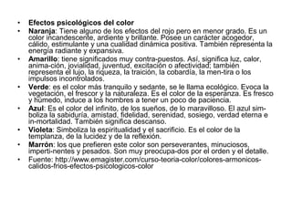 • Efectos psicológicos del color
• Naranja: Tiene alguno de los efectos del rojo pero en menor grado. Es un
color incandescente, ardiente y brillante. Posee un carácter acogedor,
cálido, estimulante y una cualidad dinámica positiva. También representa la
energía radiante y expansiva.
• Amarillo: tiene significados muy contra-puestos. Así, significa luz, calor,
anima-ción, jovialidad, juventud, excitación o afectividad; también
representa el lujo, la riqueza, la traición, la cobardía, la men-tira o los
impulsos incontrolados.
• Verde: es el color más tranquilo y sedante, se le llama ecológico. Evoca la
vegetación, el frescor y la naturaleza. Es el color de la esperanza. Es fresco
y húmedo, induce a los hombres a tener un poco de paciencia.
• Azul: Es el color del infinito, de los sueños, de lo maravilloso. El azul sim-
boliza la sabiduría, amistad, fidelidad, serenidad, sosiego, verdad eterna e
in-mortalidad. También significa descanso.
• Violeta: Simboliza la espiritualidad y el sacrificio. Es el color de la
templanza, de la lucidez y de la reflexión.
• Marrón: los que prefieren este color son perseverantes, minuciosos,
imperti-nentes y pesados. Son muy preocupa-dos por el orden y el detalle.
• Fuente: http://www.emagister.com/curso-teoria-color/colores-armonicos-
calidos-frios-efectos-psicologicos-color
 